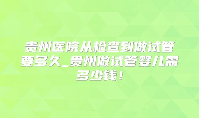贵州医院从检查到做试管要多久_贵州做试管婴儿需多少钱!