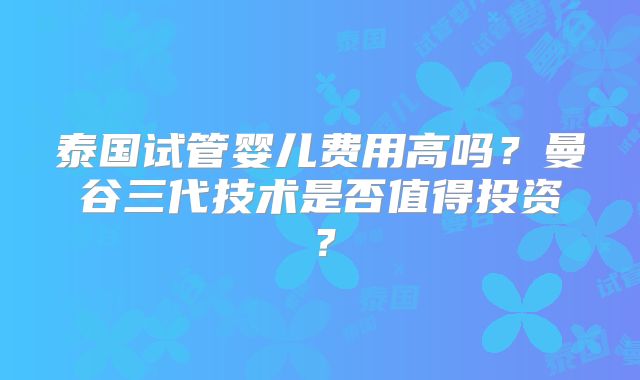 泰国试管婴儿费用高吗?曼谷三代技术是否值得投资?