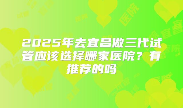 2025年去宜昌做三代试管应该选择哪家医院？有推荐的吗