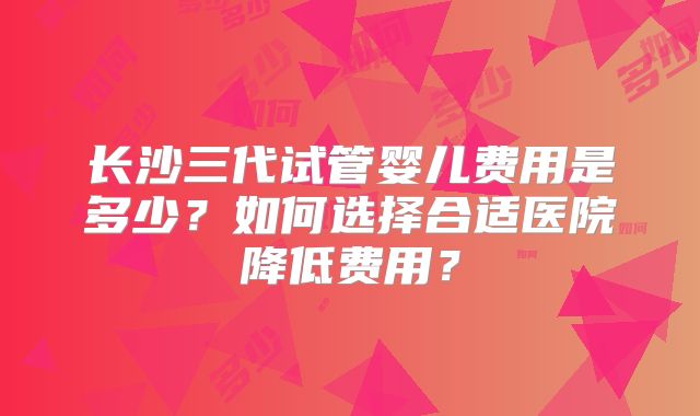 长沙三代试管婴儿费用是多少？如何选择合适医院降低费用？