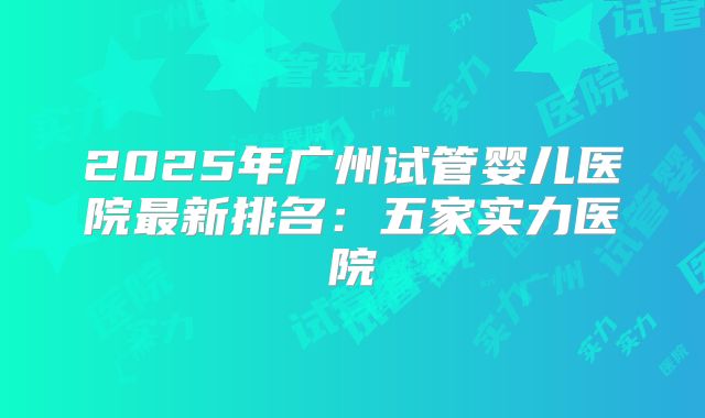 2025年广州试管婴儿医院最新排名：五家实力医院
