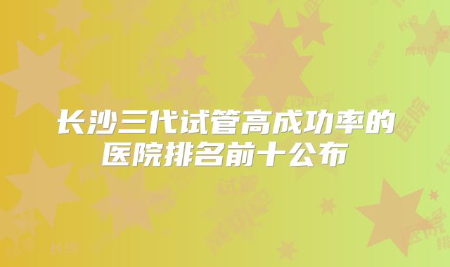 长沙三代试管高成功率的医院排名前十公布