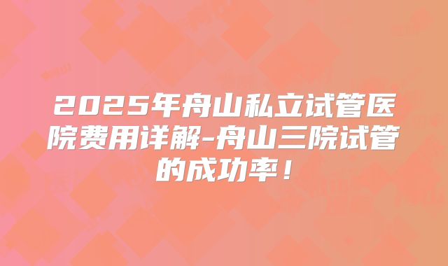2025年舟山私立试管医院费用详解-舟山三院试管的成功率!
