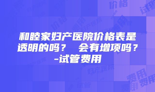 和睦家妇产医院价格表是透明的吗？ 会有增项吗？-试管费用