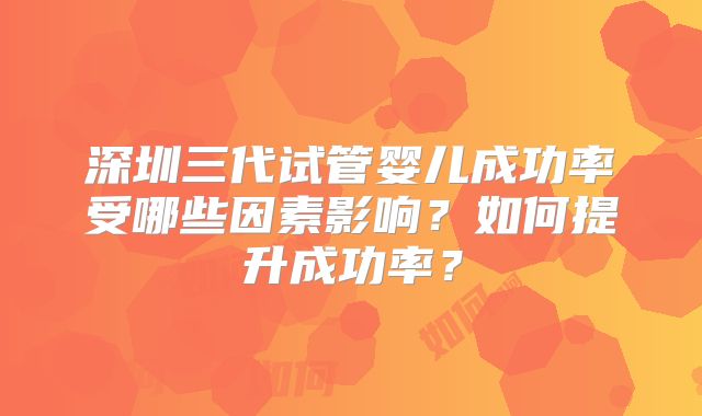 深圳三代试管婴儿成功率受哪些因素影响？如何提升成功率？