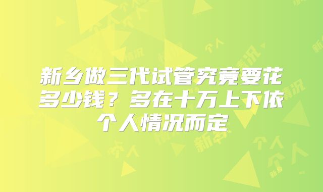 新乡做三代试管究竟要花多少钱?多在十万上下依个人情况而定