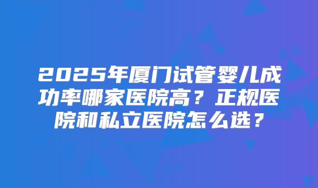 2025年厦门试管婴儿成功率哪家医院高?正规医院和私立医院怎么选?