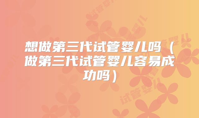 想做第三代试管婴儿吗(做第三代试管婴儿容易成功吗)