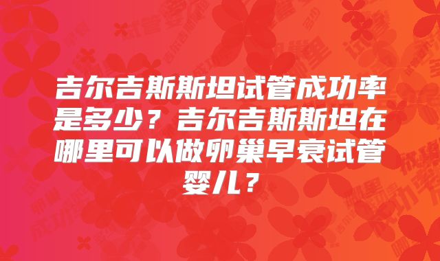 吉尔吉斯斯坦试管成功率是多少?吉尔吉斯斯坦在哪里可以做卵巢早衰试管婴儿?