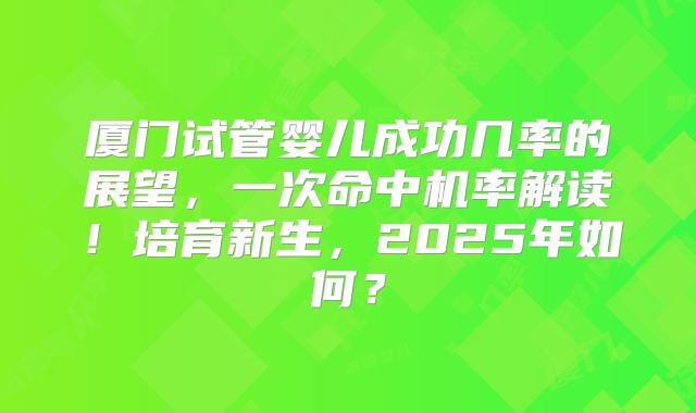 厦门试管婴儿成功几率的展望，一次命中机率解读！培育新生，2025年如何？