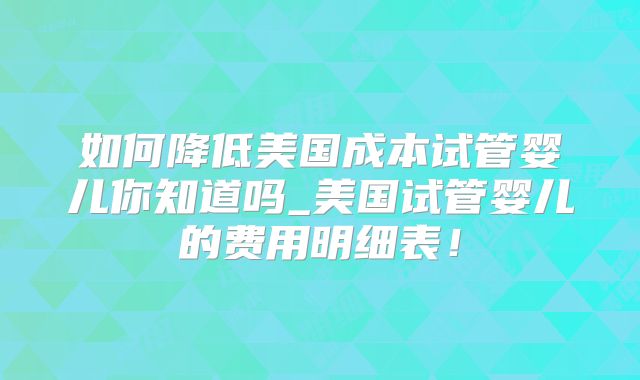 如何降低美国成本试管婴儿你知道吗_美国试管婴儿的费用明细表！