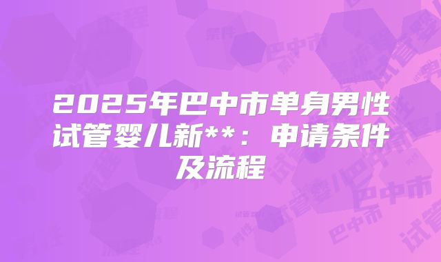 2025年巴中市单身男性试管婴儿新**:申请条件及流程