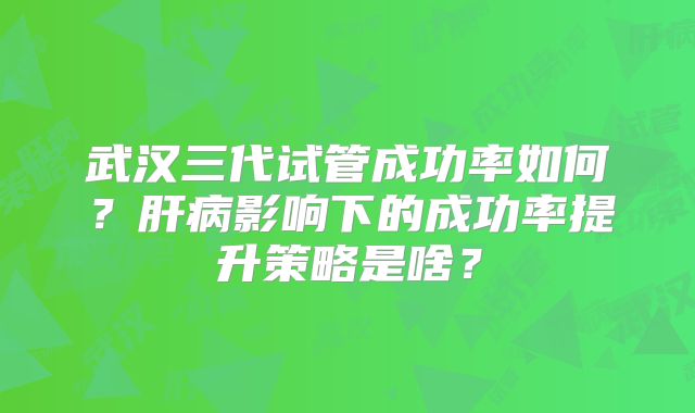 武汉三代试管成功率如何?肝病影响下的成功率提升策略是啥?