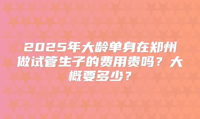 2025年大龄单身在郑州做试管生子的费用贵吗?大概要多少?