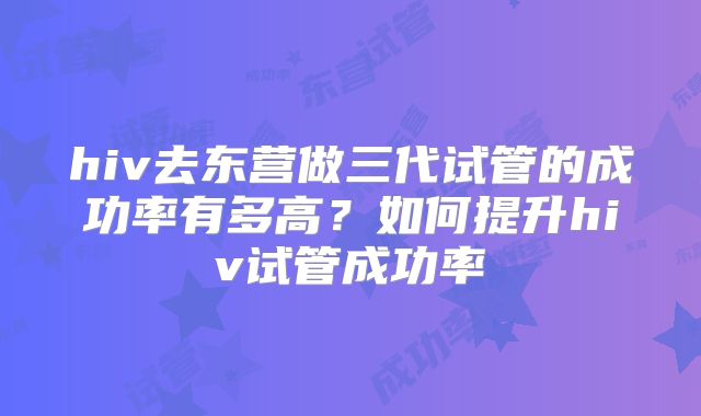 hiv去东营做三代试管的成功率有多高？如何提升hiv试管成功率