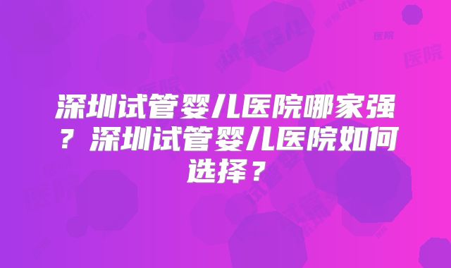 深圳试管婴儿医院哪家强？深圳试管婴儿医院如何选择？