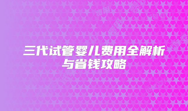 三代试管婴儿费用全解析与省钱攻略