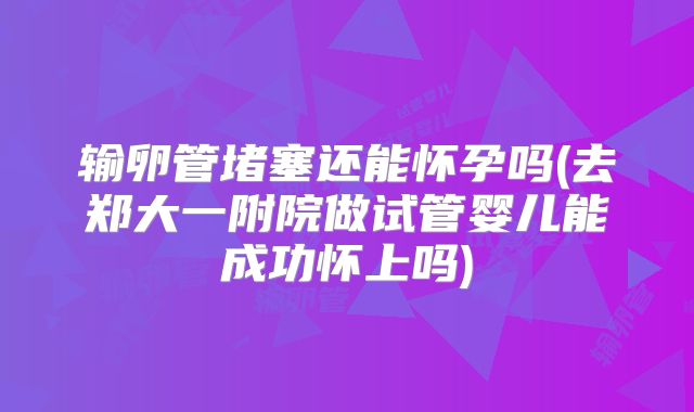 输卵管堵塞还能怀孕吗(去郑大一附院做试管婴儿能成功怀上吗)