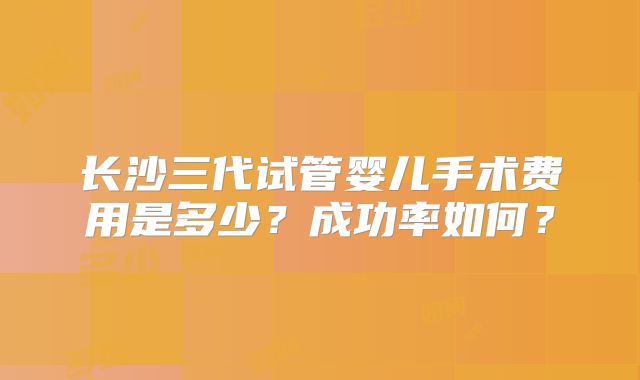 长沙三代试管婴儿手术费用是多少？成功率如何？