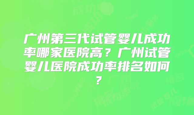 广州第三代试管婴儿成功率哪家医院高?广州试管婴儿医院成功率排名如何?