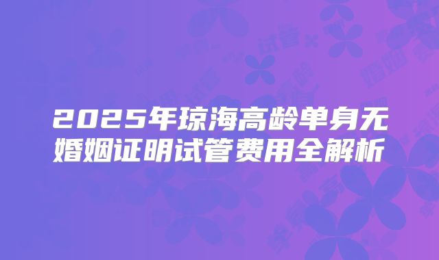 2025年琼海高龄单身无婚姻证明试管费用全解析