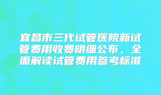 宜昌市三代试管医院新试管费用收费明细公布,全面解读试管费用参考标准
