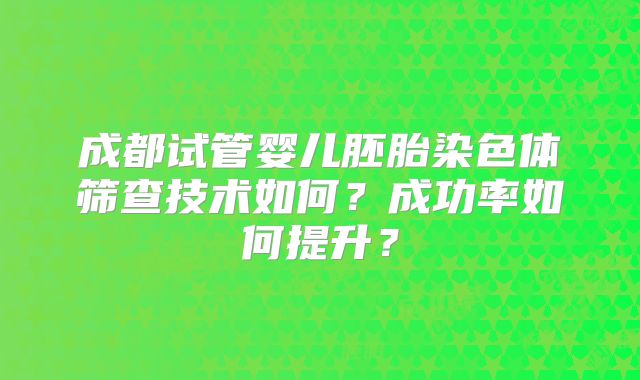 成都试管婴儿胚胎染色体筛查技术如何?成功率如何提升?