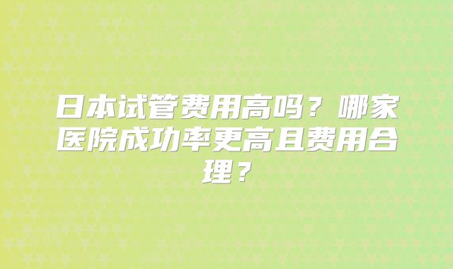 日本试管费用高吗？哪家医院成功率更高且费用合理？