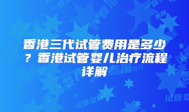 香港三代试管费用是多少？香港试管婴儿治疗流程详解