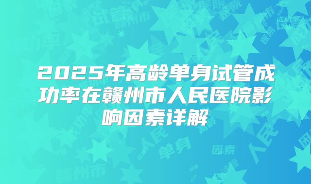 2025年高龄单身试管成功率在赣州市人民医院影响因素详解