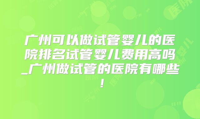 广州可以做试管婴儿的医院排名试管婴儿费用高吗_广州做试管的医院有哪些!