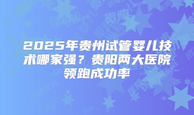 2025年贵州试管婴儿技术哪家强？贵阳两大医院领跑成功率