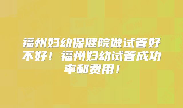 福州妇幼保健院做试管好不好!福州妇幼试管成功率和费用!
