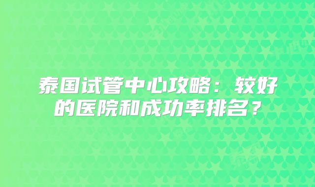 泰国试管中心攻略:较好的医院和成功率排名?