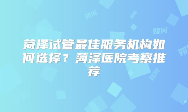 菏泽试管最佳服务机构如何选择？菏泽医院考察推荐