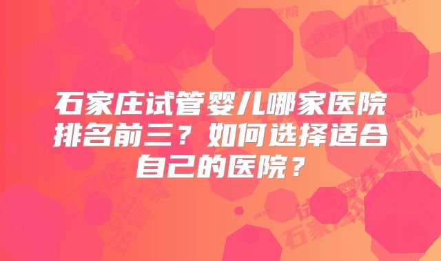 石家庄试管婴儿哪家医院排名前三？如何选择适合自己的医院？