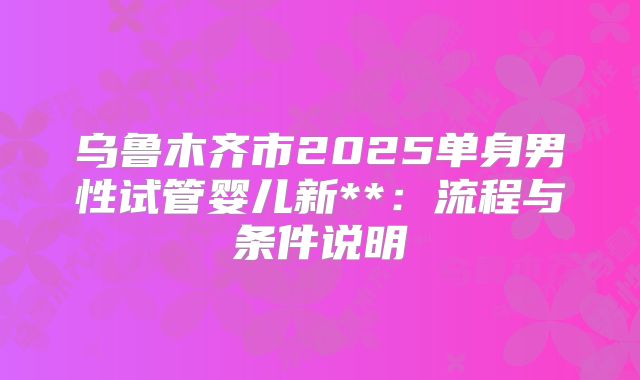 乌鲁木齐市2025单身男性试管婴儿新**:流程与条件说明