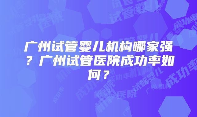 广州试管婴儿机构哪家强?广州试管医院成功率如何?