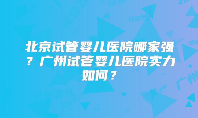 北京试管婴儿医院哪家强?广州试管婴儿医院实力如何?