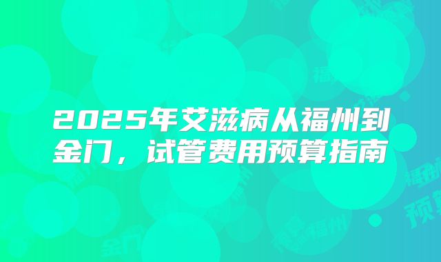 2025年艾滋病从福州到金门,试管费用预算指南