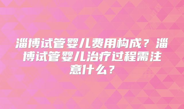 淄博试管婴儿费用构成?淄博试管婴儿治疗过程需注意什么?