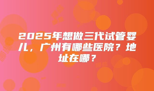 2025年想做三代试管婴儿，广州有哪些医院？地址在哪？
