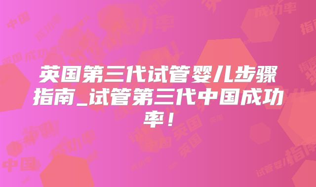 英国第三代试管婴儿步骤指南_试管第三代中国成功率！