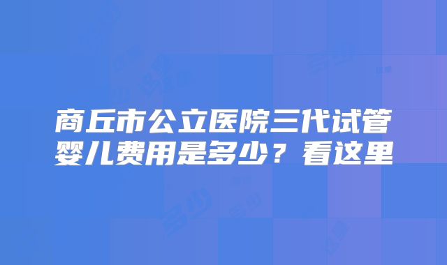 商丘市公立医院三代试管婴儿费用是多少?看这里