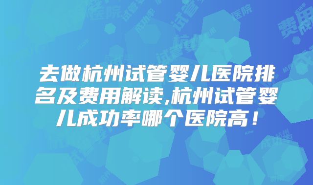 去做杭州试管婴儿医院排名及费用解读,杭州试管婴儿成功率哪个医院高!