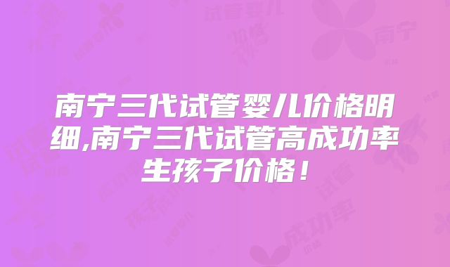 南宁三代试管婴儿价格明细,南宁三代试管高成功率生孩子价格！