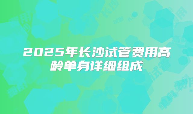 2025年长沙试管费用高龄单身详细组成
