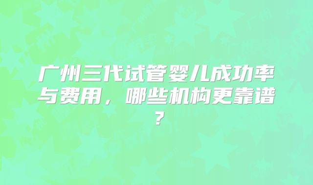 广州三代试管婴儿成功率与费用，哪些机构更靠谱？