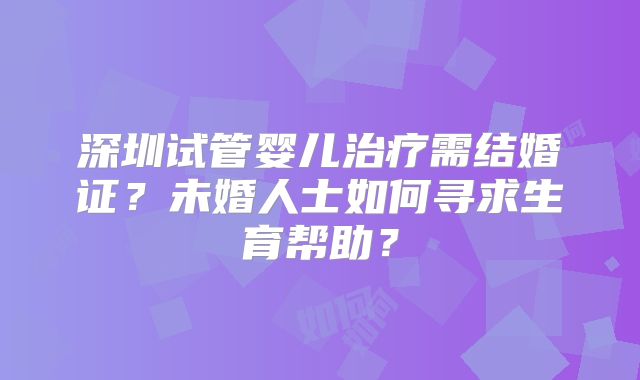 深圳试管婴儿治疗需结婚证？未婚人士如何寻求生育帮助？