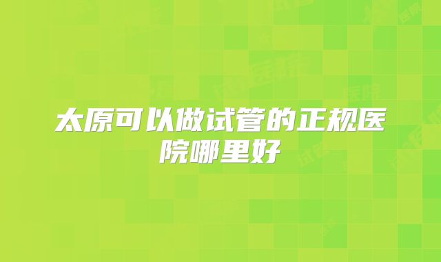 太原可以做试管的正规医院哪里好